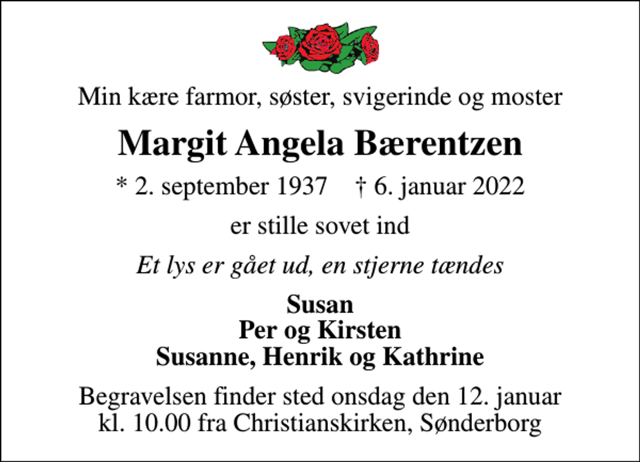<p>Min kære farmor, søster, svigerinde og moster<br />Margit Angela Bærentzen<br />* 2. september 1937 ✝ 6. januar 2022<br />er stille sovet ind<br />Et lys er gået ud, en stjerne tændes<br />Susan Per og Kirsten Susanne, Henrik og Kathrine<br />Begravelsen finder sted onsdag den 12. januar kl. 10.00 fra Christianskirken, Sønderborg</p>
