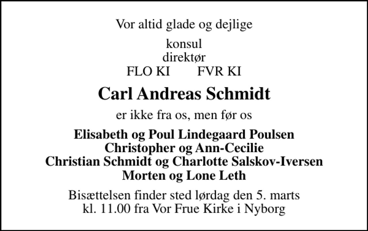 <p>Vor altid glade og dejlige<br />konsul direktør FLO KI FVR KI<br />Carl Andreas Schmidt<br />er ikke fra os, men før os<br />Elisabeth og Poul Lindegaard Poulsen Christopher og Ann-Cecilie Christian Schmidt og Charlotte Salskov-Iversen Morten og Lone Leth<br />Bisættelsen finder sted lørdag den 5. marts kl. 11.00 fra Vor Frue Kirke i Nyborg</p>
