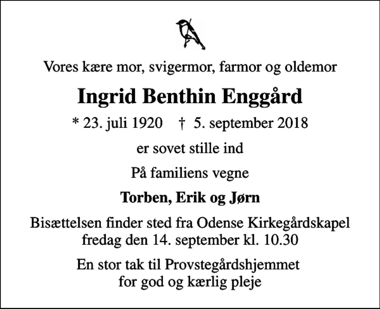 <p>Vores kære mor, svigermor, farmor og oldemor<br />Ingrid Benthin Enggård<br />* 23. juli 1920 ✝ 5. september 2018<br />er sovet stille ind<br />På familiens vegne<br />Torben, Erik og Jørn<br />Bisættelsen finder sted fra Odense Kirkegårdskapel fredag den 14. september kl. 10.30<br />En stor tak til Provstegårdshjemmet for god og kærlig pleje</p>