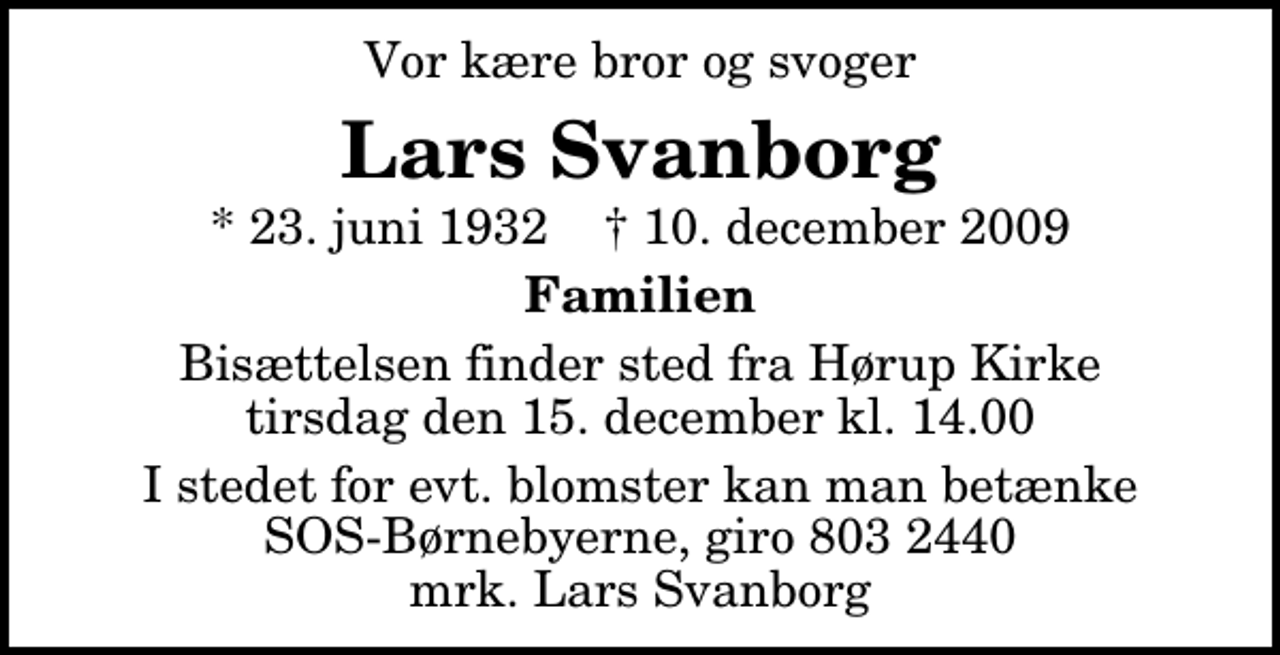 <p>Vor kære bror og svoger<br />Lars Svanborg<br />* 23. juni 1932 ✝ 10. december 2009<br />Familien<br />Bisættelsen finder sted fra Hørup Kirke tirsdag den 15. december kl. 14.00<br />I stedet for evt. blomster kan man betænke<br />SOS-Børnebyerne reg.4183konto8032440mrk. Lars<br />Svanborg</p>