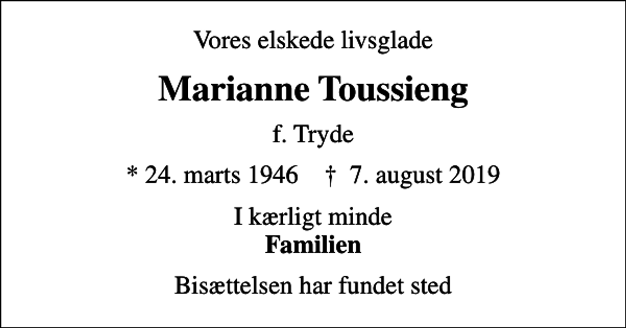 <p>Vores elskede livsglade<br />Marianne Toussieng<br />f. Tryde<br />* 24. marts 1946 ✝ 7. august 2019<br />I kærligt minde <em>Familien<br />Bisættelsen har fundet sted</em></p>