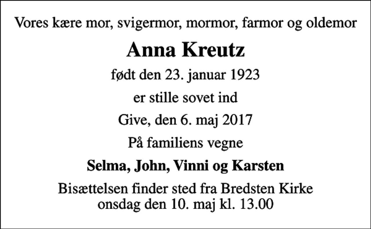 <p>Vores kære mor, svigermor, mormor, farmor og oldemor<br />Anna Kreutz<br />født den 23. januar 1923<br />er stille sovet ind<br />Give, den 6. maj 2017<br />På familiens vegne<br />Selma, John, Vinni og Karsten<br />Bisættelsen finder sted fra Bredsten Kirke onsdag den 10. maj kl. 13.00</p>