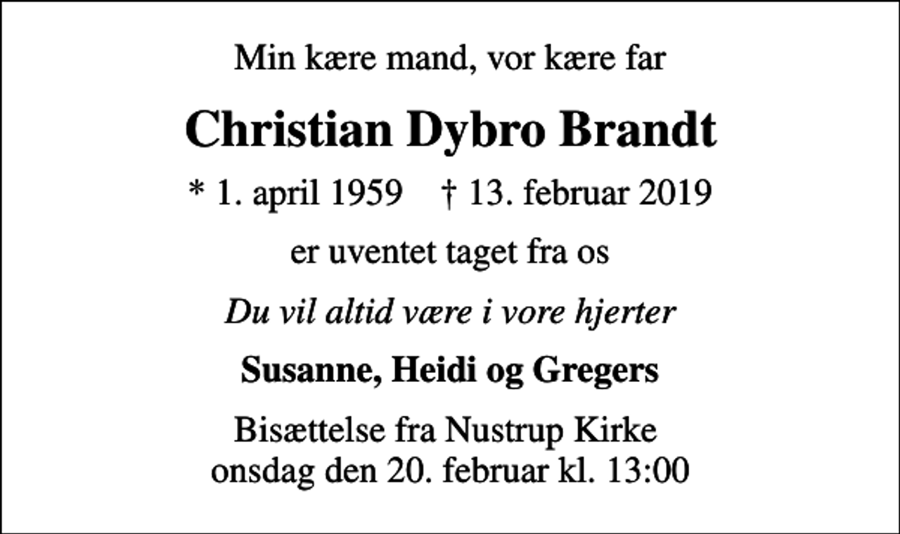 <p>Min kære mand, vor kære far<br />Christian Dybro Brandt<br />* 1. april 1959 ✝ 13. februar 2019<br />er uventet taget fra os<br />Du vil altid være i vore hjerter<br />Susanne, Heidi og Gregers<br />Bisættelse fra Nustrup Kirke onsdag den 20. februar kl. 13:00</p>