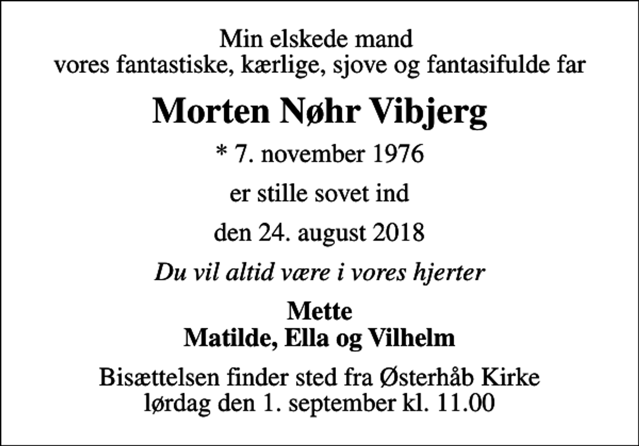 <p>Min elskede mand vores fantastiske, kærlige, sjove og fantasifulde far<br />Morten Nøhr Vibjerg<br />* 7. november 1976<br />er stille sovet ind<br />den 24. august 2018<br />Du vil altid være i vores hjerter<br />Mette Matilde, Ella og Vilhelm<br />Bisættelsen finder sted fra Østerhåb Kirke lørdag den 1. september kl. 11.00</p>