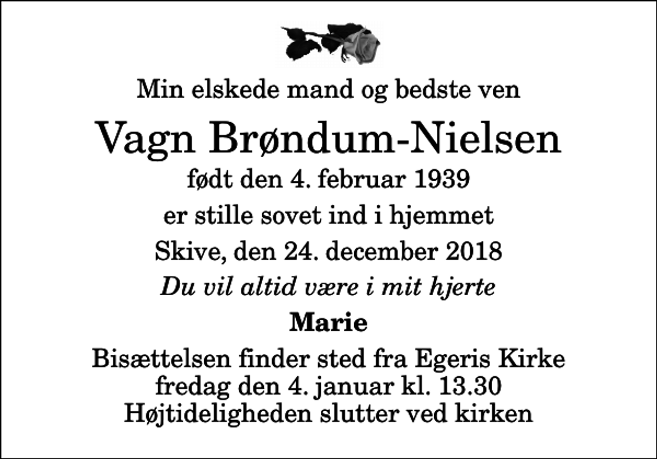 <p>Min elskede mand og bedste ven<br />Vagn Brøndum-Nielsen<br />født den 4. februar 1939<br />er stille sovet ind i hjemmet<br />Skive, den 24. december 2018<br />Du vil altid være i mit hjerte<br />Marie<br />Bisættelsen finder sted fra Egeris Kirke fredag den 4. januar kl. 13.30 Højtideligheden slutter ved kirken</p>
