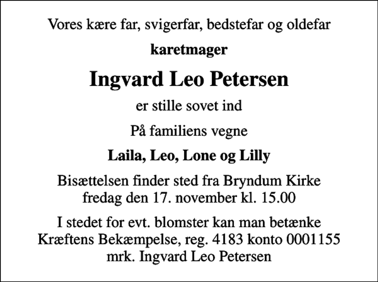 <p>Vores kære far, svigerfar, bedstefar og oldefar<br />karetmager<br />Ingvard Leo Petersen<br />er stille sovet ind<br />På familiens vegne<br />Laila, Leo, Lone og Lilly<br />Bisættelsen finder sted fra Bryndum Kirke fredag den 17. november kl. 15.00<br />I stedet for evt. blomster kan man betænke<br />Kræftens Bekæmpelse reg.4183konto0001155mrk. Ingvard Leo<br />Petersen</p>