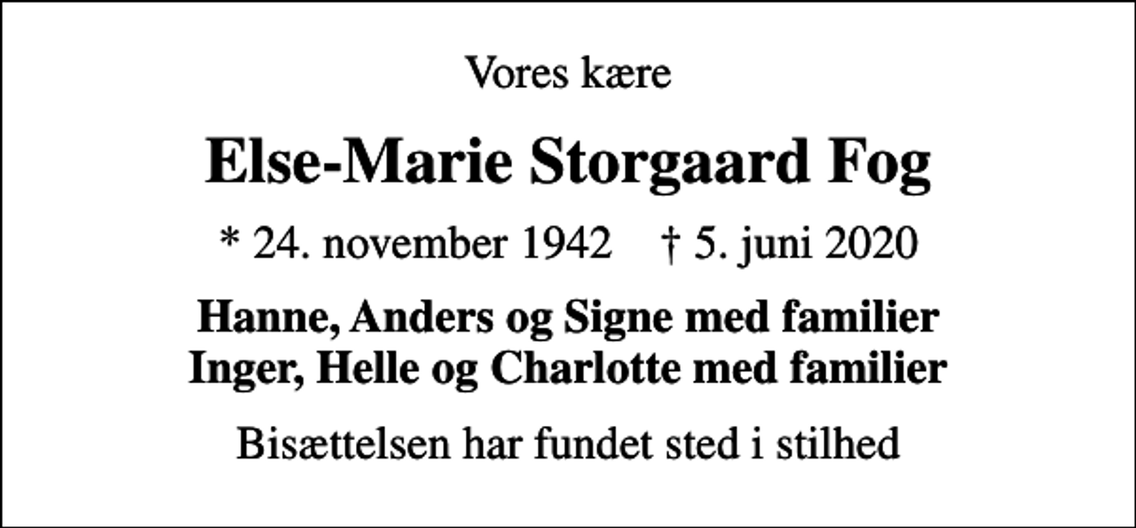 <p>Vores kære<br />Else-Marie Storgaard Fog<br />* 24. november 1942 ✝ 5. juni 2020<br />Hanne, Anders og Signe med familier Inger, Helle og Charlotte med familier<br />Bisættelsen har fundet sted i stilhed</p>