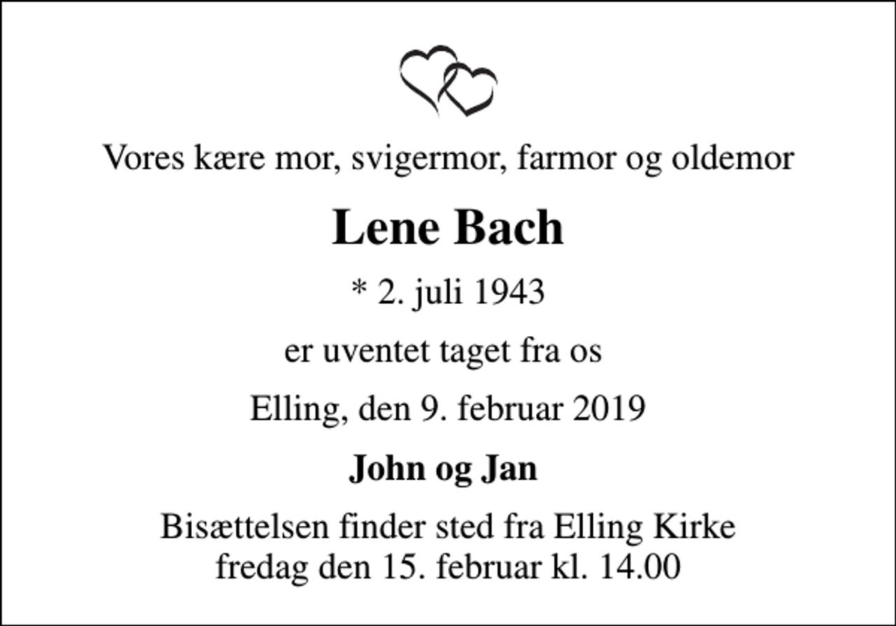<p>Vores kære mor, svigermor, farmor og oldemor<br />Lene Bach<br />* 2. juli 1943<br />er uventet taget fra os<br />Elling, den 9. februar 2019<br />John og Jan<br />Bisættelsen finder sted fra Elling Kirke fredag den 15. februar kl. 14.00</p>