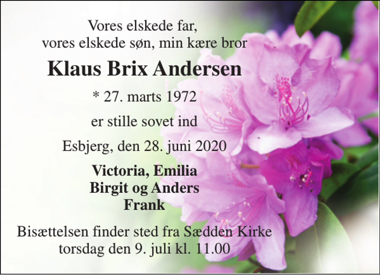 <p>Vores elskede far, vores elskede søn, min kære bror<br />Klaus Brix Andersen<br />*​ 27. marts 1972<br />er stille sovet ind<br />Esbjerg, den 28. juni 2020<br />Victoria, Emilia Birgit og Anders Frank<br />Bisættelsen​ finder sted fra Sædden Kirke​ torsdag den 9. juli​ kl. 11.00</p>