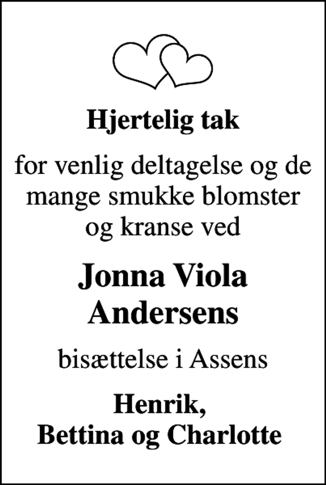 <p>Hjertelig tak<br />for venlig deltagelse og de mange smukke blomster og kranse ved<br />Jonna Viola Andersens<br />bisættelse i Assens<br />Henrik, Bettina og Charlotte</p>