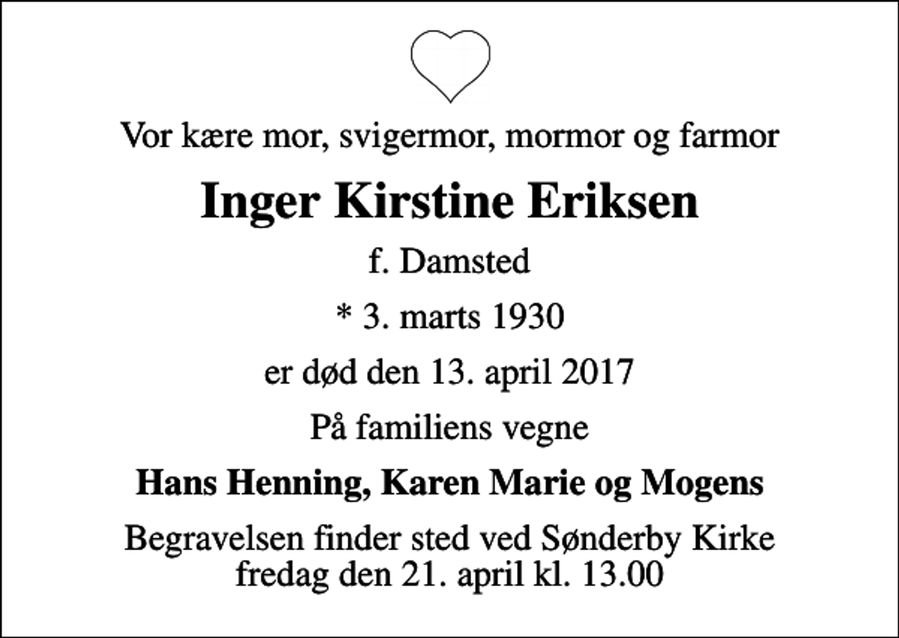 <p>Vor kære mor, svigermor, mormor og farmor<br />Inger Kirstine Eriksen<br />f. Damsted<br />* 3. marts 1930<br />er død den 13. april 2017<br />På familiens vegne<br />Hans Henning, Karen Marie og Mogens<br />Begravelsen finder sted ved Sønderby Kirke fredag den 21. april kl. 13.00</p>