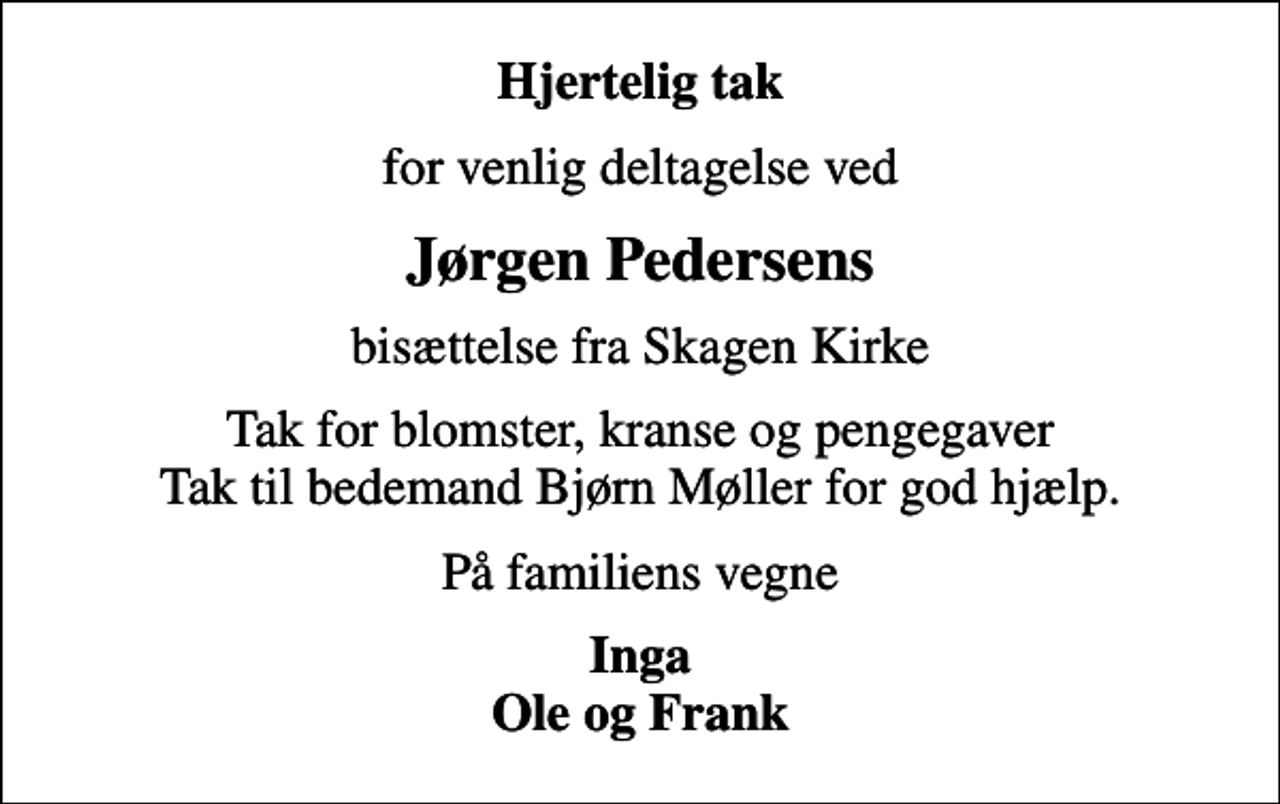 <p>Hjertelig tak<br />for venlig deltagelse ved<br />Jørgen Pedersens<br />bisættelse fra Skagen Kirke<br />Tak for blomster, kranse og pengegaver Tak til bedemand Bjørn Møller for god hjælp.<br />På familiens vegne<br />Inga Ole og Frank</p>