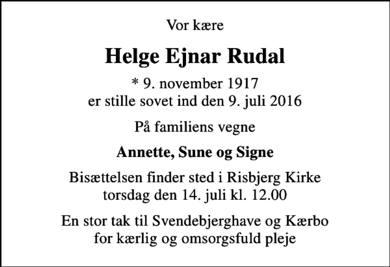<p>Vor kære<br />Helge Ejnar Rudal<br />* 9. november 1917 er stille sovet ind den 9. juli 2016<br />På familiens vegne<br />Annette, Sune og Signe<br />Bisættelsen finder sted i Risbjerg Kirke torsdag den 14. juli kl. 12.00<br />En stor tak til Svendebjerghave og Kærbo for kærlig og omsorgsfuld pleje</p>