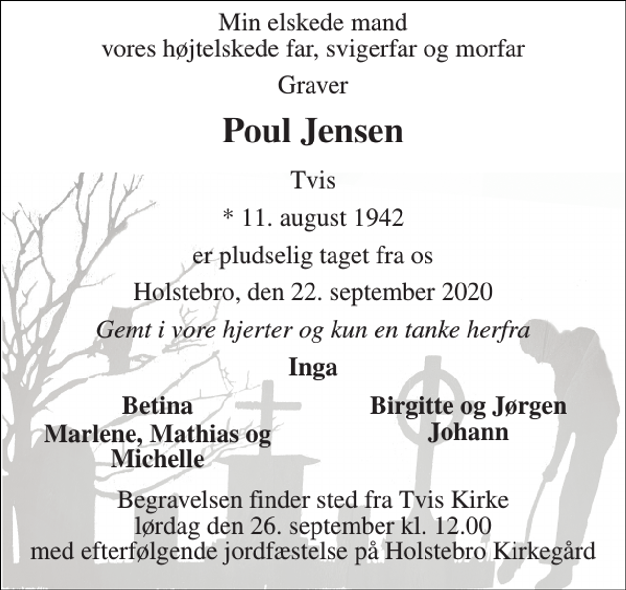 <p>Min elskede mand vores højtelskede far, svigerfar og morfar<br />graver<br />Poul Jensen<br />Tvis<br />*​ 11. august 1942<br />er pludselig taget fra os<br />Holstebro, den 22. september 2020<br />Gemt i vore hjerter og kun en tanke herfra<br />Inga<br />Betina<br />Birgitte og Jørgen<br />Marlene, Mathias<br />Johann<br />og Michelle<br />Begravelsen​ finder sted fra Tvis Kirke​ lørdag den 26. september​ kl. 12.00 med efterfølgende jordfæstelse på Holstebro Kirkegård</p>