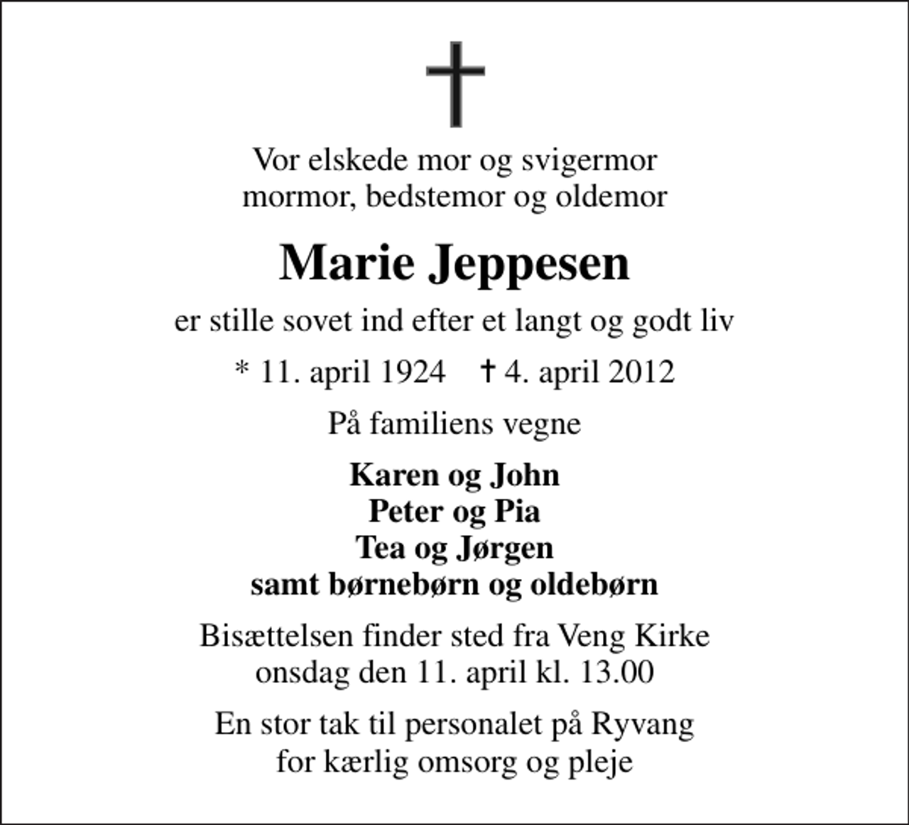 <p>Vor elskede mor og svigermor mormor, bedstemor og oldemor<br />Marie Jeppesen<br />er stille sovet ind efter et langt og godt liv<br />* 11. april 1924 ✝ 4. april 2012<br />På familiens vegne<br />Karen og John Peter og Pia Tea og Jørgen samt børnebørn og oldebørn<br />Bisættelsen finder sted fra Veng Kirke onsdag den 11. april kl. 13.00<br />En stor tak til personalet på Ryvang for kærlig omsorg og pleje</p>