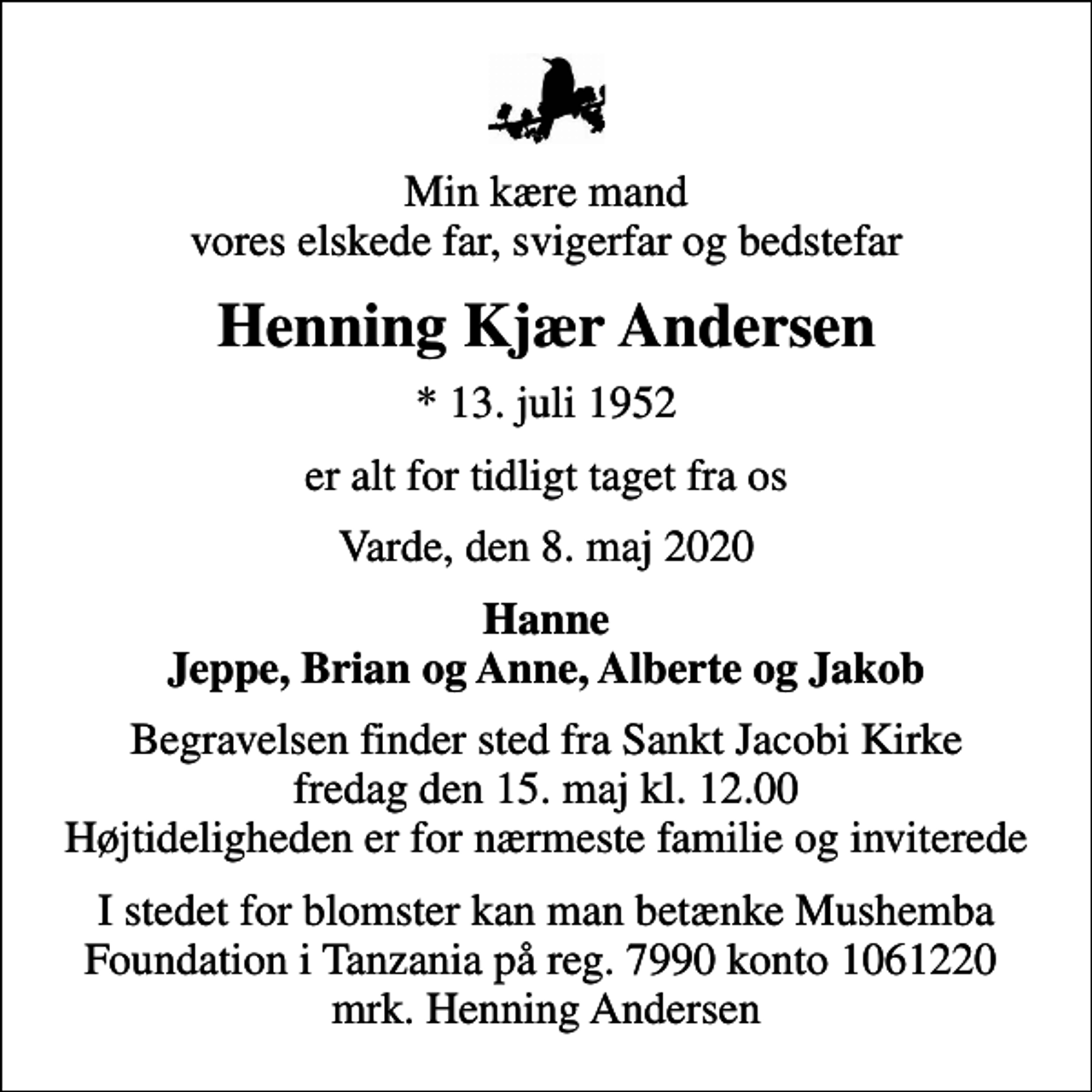 <p>Min kære mand vores elskede far, svigerfar og bedstefar<br />Henning Kjær Andersen<br />* 13. juli 1952<br />er alt for tidligt taget fra os<br />Varde, den 8. maj 2020<br />Hanne Jeppe, Brian og Anne, Alberte og Jakob<br />Begravelsen finder sted fra Sankt Jacobi Kirke fredag den 15. maj kl. 12.00 Højtideligheden er for nærmeste familie og inviterede<br />I stedet for blomster kan man betænke Mushemba Foundation i Tanzania på reg. 7990 konto 1061220 mrk. Henning Andersen</p>