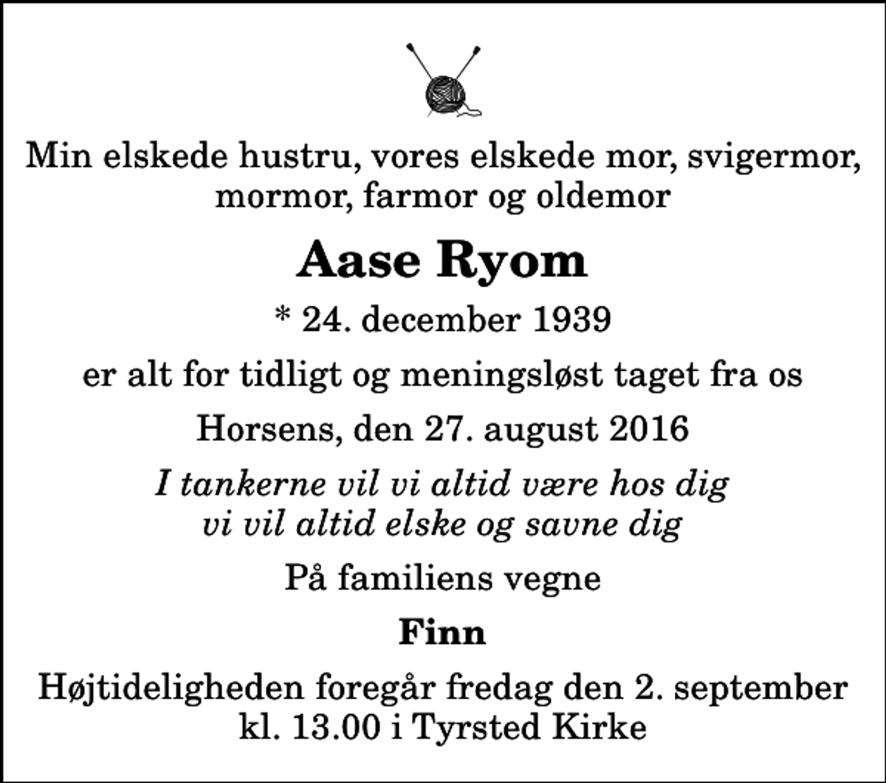 <p>Min elskede hustru, vores elskede mor, svigermor, mormor, farmor og oldemor<br />Aase Ryom<br />* 24. december 1939<br />er alt for tidligt og meningsløst taget fra os<br />Horsens, den 27. august 2016<br />I tankerne vil vi altid være hos dig vi vil altid elske og savne dig<br />På familiens vegne<br />Finn<br />Højtideligheden foregår fredag den 2. september kl. 13.00 i Tyrsted Kirke</p>