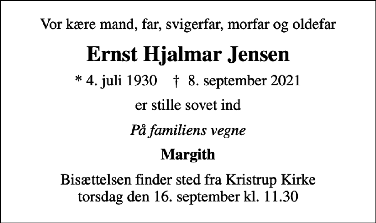 <p>Vor kære mand, far, svigerfar, morfar og oldefar<br />Ernst Hjalmar Jensen<br />* 4. juli 1930 ✝ 8. september 2021<br />er stille sovet ind<br />På familiens vegne<br />Margith<br />Bisættelsen finder sted fra Kristrup Kirke torsdag den 16. september kl. 11.30</p>