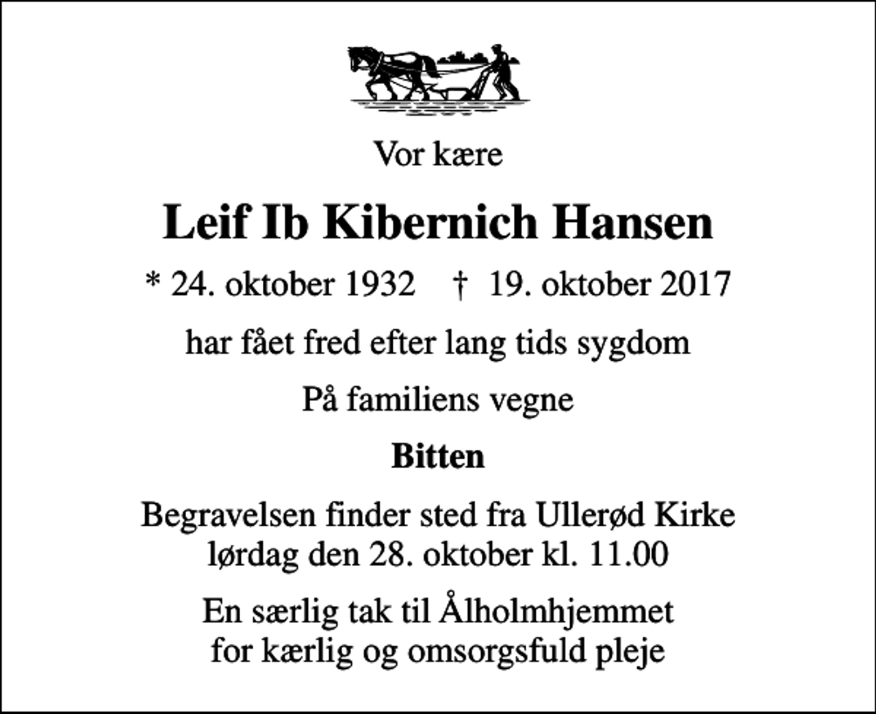 <p>Vor kære<br />Leif Ib Kibernich Hansen<br />* 24. oktober 1932 ✝ 19. oktober 2017<br />har fået fred efter lang tids sygdom<br />På familiens vegne<br />Bitten<br />Begravelsen finder sted fra Ullerød Kirke lørdag den 28. oktober kl. 11.00<br />En særlig tak til Ålholmhjemmet for kærlig og omsorgsfuld pleje</p>