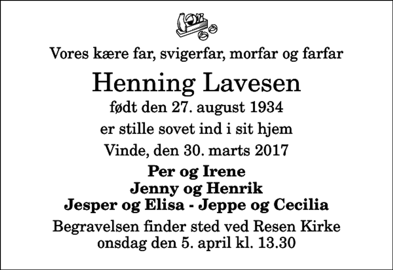 <p>Vores kære far, svigerfar, morfar og farfar<br />Henning Lavesen<br />født den 27. august 1934<br />er stille sovet ind i sit hjem<br />Vinde, den 30. marts 2017<br />Per og Irene Jenny og Henrik Jesper og Elisa - Jeppe og Cecilia<br />Begravelsen finder sted ved Resen Kirke onsdag den 5. april kl. 13.30</p>