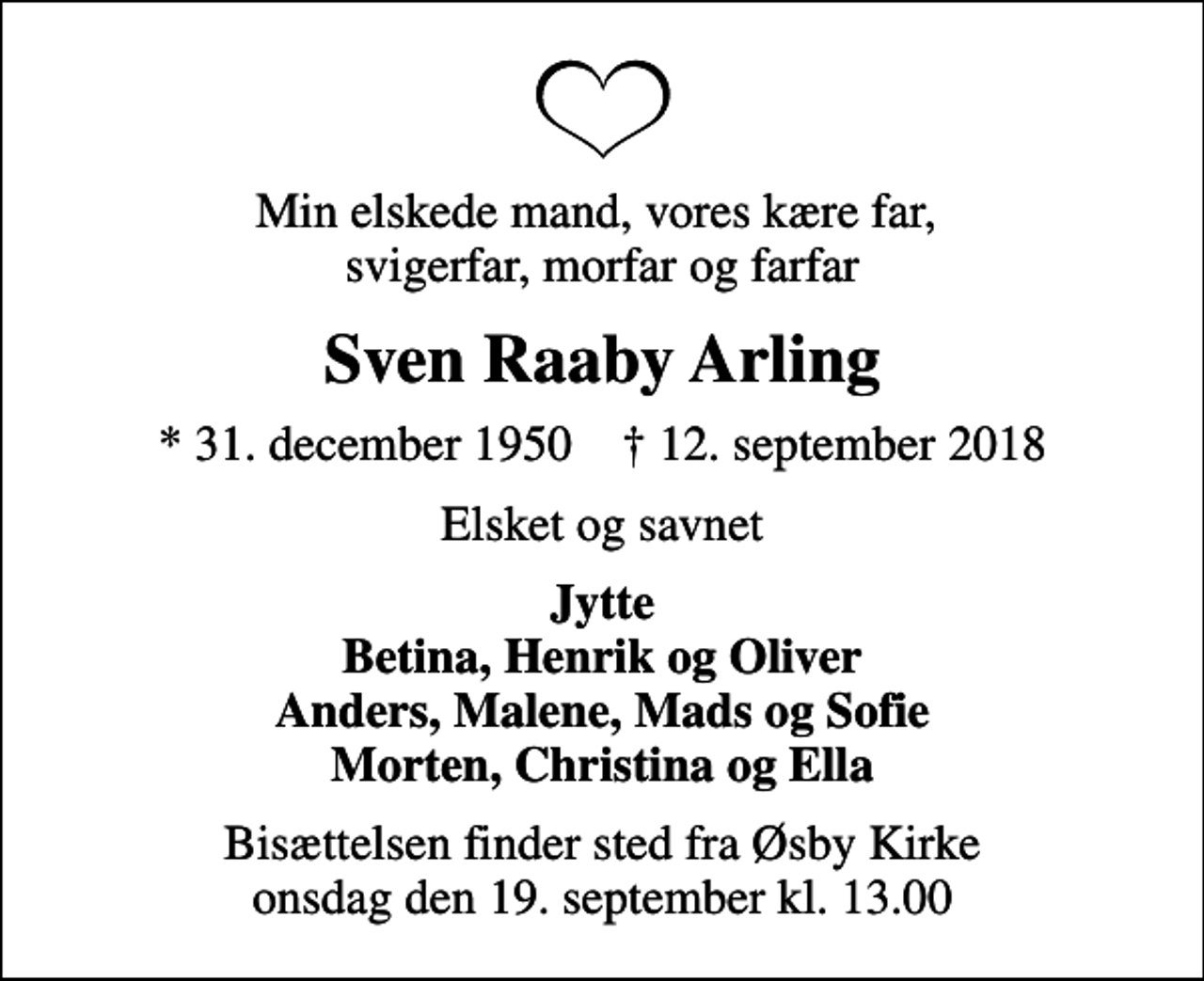 <p>Min elskede mand, vores kære far, svigerfar, morfar og farfar<br />Sven Raaby Arling<br />* 31. december 1950 ✝ 12. september 2018<br />Elsket og savnet<br />Jytte Betina, Henrik og Oliver Anders, Malene, Mads og Sofie Morten, Christina og Ella<br />Bisættelsen finder sted fra Øsby Kirke onsdag den 19. september kl. 13.00</p>