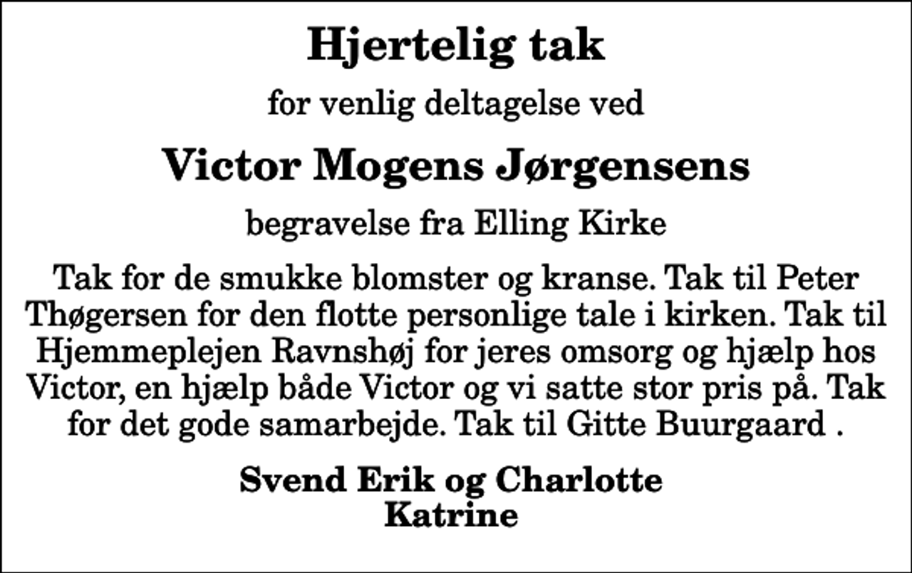 <p>Hjertelig tak<br />for venlig deltagelse ved<br />Victor Mogens Jørgensens<br />begravelse fra Elling Kirke<br />Tak for de smukke blomster og kranse. Tak til Peter Thøgersen for den flotte personlige tale i kirken. Tak til Hjemmeplejen Ravnshøj for jeres omsorg og hjælp hos Victor, en hjælp både Victor og vi satte stor pris på. Tak for det gode samarbejde. Tak til Gitte Buurgaard .<br />Svend Erik og Charlotte Katrine</p>