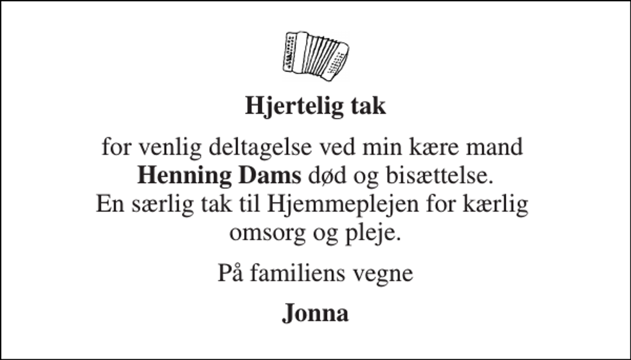 <p>Hjertelig tak<br />for venlig deltagelse ved min kære mand Henning Dams død og bisættelse. En særlig tak til Hjemmeplejen for kærlig omsorg og pleje.<br />På familiens vegne<br />Jonna</p>