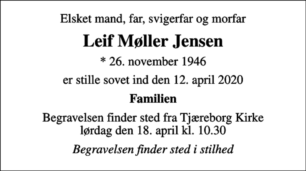<p>Elsket mand, far, svigerfar og morfar<br />Leif Møller Jensen<br />* 26. november 1946<br />er stille sovet ind den 12. april 2020<br />Familien<br />Begravelsen finder sted fra Tjæreborg Kirke lørdag den 18. april kl. 10.30<br />Begravelsen finder sted i stilhed</p>
