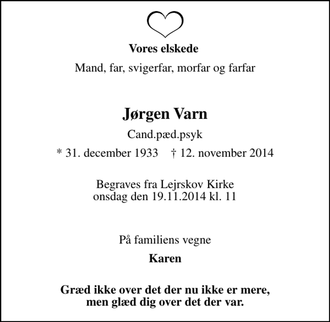 <p>Vores elskede<br />Mand, far, svigerfar, morfar og farfar<br />Jørgen Varn<br />Cand.pæd.psyk<br />* 31. december 1933 ✝ 12. november 2014<br />Begraves fra Lejrskov Kirke onsdag den 19.11.2014 kl. 11<br />På familiens vegne<br />Karen<br />Græd ikke over det der nu ikke er mere, men glæd dig over det der var.</p>