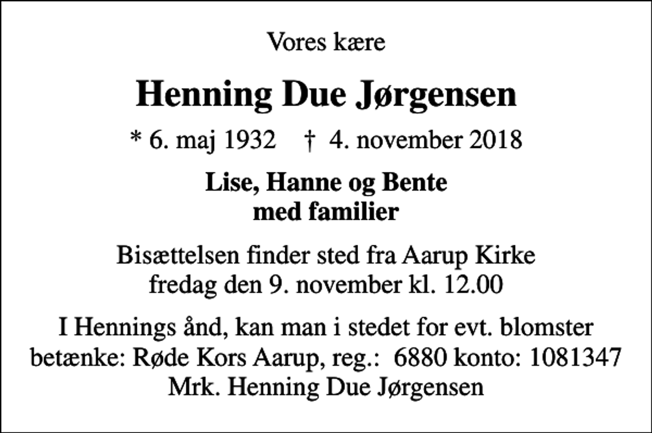<p>Vores kære<br />Henning Due Jørgensen<br />* 6. maj 1932 ✝ 4. november 2018<br />Lise, Hanne og Bente med familier<br />Bisættelsen finder sted fra Aarup Kirke fredag den 9. november kl. 12.00<br />I Hennings ånd, kan man i stedet for evt. blomster betænke: Røde Kors Aarup, reg.: 6880 konto: 1081347 Mrk. Henning Due Jørgensen</p>