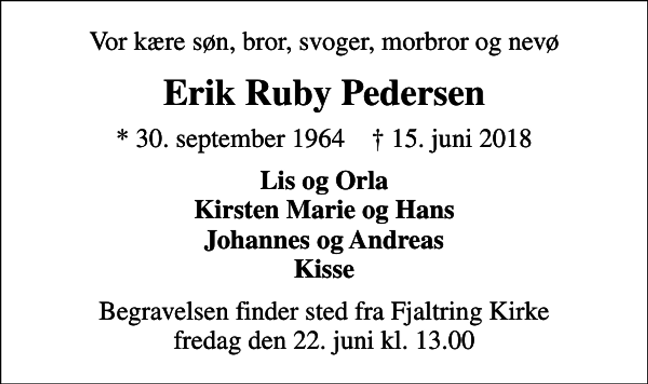<p>Vor kære søn, bror, svoger, morbror og nevø<br />Erik Ruby Pedersen<br />* 30. september 1964 ✝ 15. juni 2018<br />Lis og Orla Kirsten Marie og Hans Johannes og Andreas Kisse<br />Begravelsen finder sted fra Fjaltring Kirke fredag den 22. juni kl. 13.00</p>