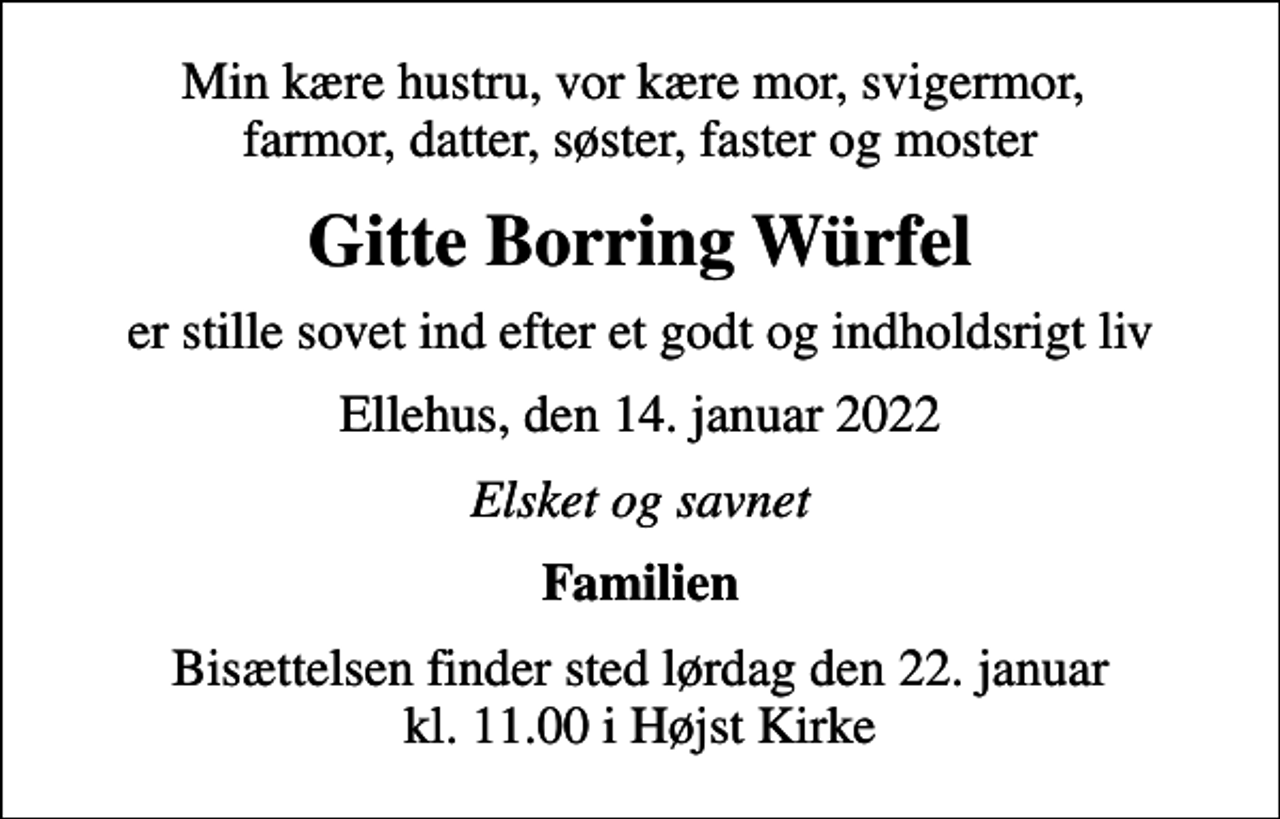 <p>Min kære hustru, vor kære mor, svigermor, farmor, datter, søster, faster og moster<br />Gitte Borring Würfel<br />er stille sovet ind efter et godt og indholdsrigt liv<br />Ellehus, den 14. januar 2022<br />Elsket og savnet<br />Familien<br />Bisættelsen finder sted lørdag den 22. januar kl. 11.00 i Højst Kirke</p>