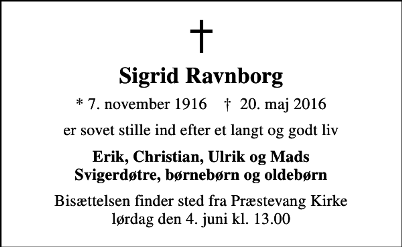 <p>Sigrid Ravnborg<br />* 7. november 1916 ✝ 20. maj 2016<br />er sovet stille ind efter et langt og godt liv<br />Erik, Christian, Ulrik og Mads Svigerdøtre, børnebørn og oldebørn<br />Bisættelsen finder sted fra Præstevang Kirke lørdag den 4. juni kl. 13.00</p>