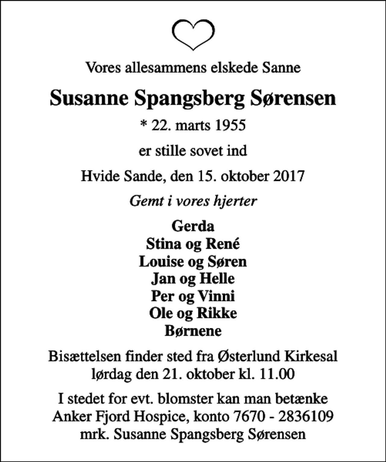 <p>Vores allesammens elskede Sanne<br />Susanne Spangsberg Sørensen<br />* 22. marts 1955<br />er stille sovet ind<br />Hvide Sande, den 15. oktober 2017<br />Gemt i vores hjerter<br />Gerda Stina og René Louise og Søren Jan og Helle Per og Vinni Ole og Rikke Børnene<br />Bisættelsen finder sted fra Østerlund Kirkesal lørdag den 21. oktober kl. 11.00<br />I stedet for evt. blomster kan man betænke<br />Anker Fjord Hospice konto7670-2836109mrk. Susanne Spangsberg<br />Sørensen</p>