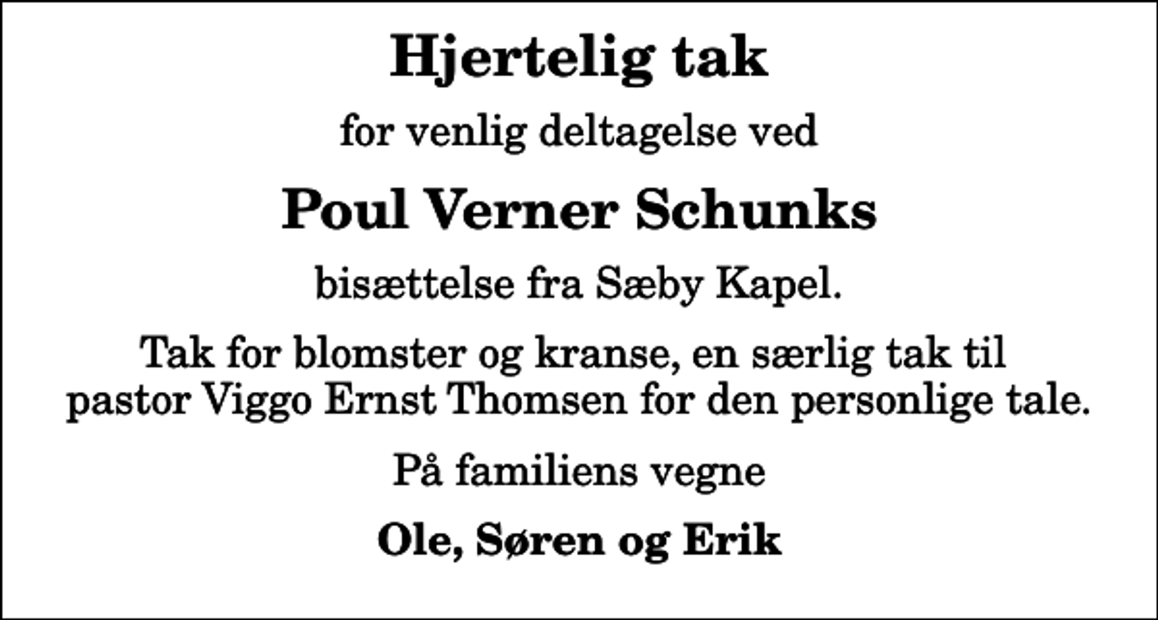 <p>Hjertelig tak<br />for venlig deltagelse ved<br />Poul Verner Schunks<br />bisættelse fra Sæby Kapel.<br />Tak for blomster og kranse, en særlig tak til pastor Viggo Ernst Thomsen for den personlige tale.<br />På familiens vegne<br />Ole, Søren og Erik</p>