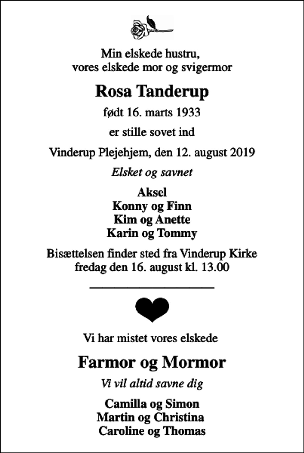 <p>Min elskede hustru, vores elskede mor og svigermor<br />Rosa Tanderup<br />født 16. marts 1933<br />er stille sovet ind<br />Vinderup Plejehjem, den 12. august 2019<br />Elsket og savnet<br />Aksel Konny og Finn Kim og Anette Karin og Tommy<br />Bisættelsen finder sted fra Vinderup Kirke fredag den 16. august kl. 13.00<br />Vi har mistet vores elskede<br />Farmor og Mormor<br />Vi vil altid savne dig<br />Camilla og Simon Martin og Christina Caroline og Thomas</p>