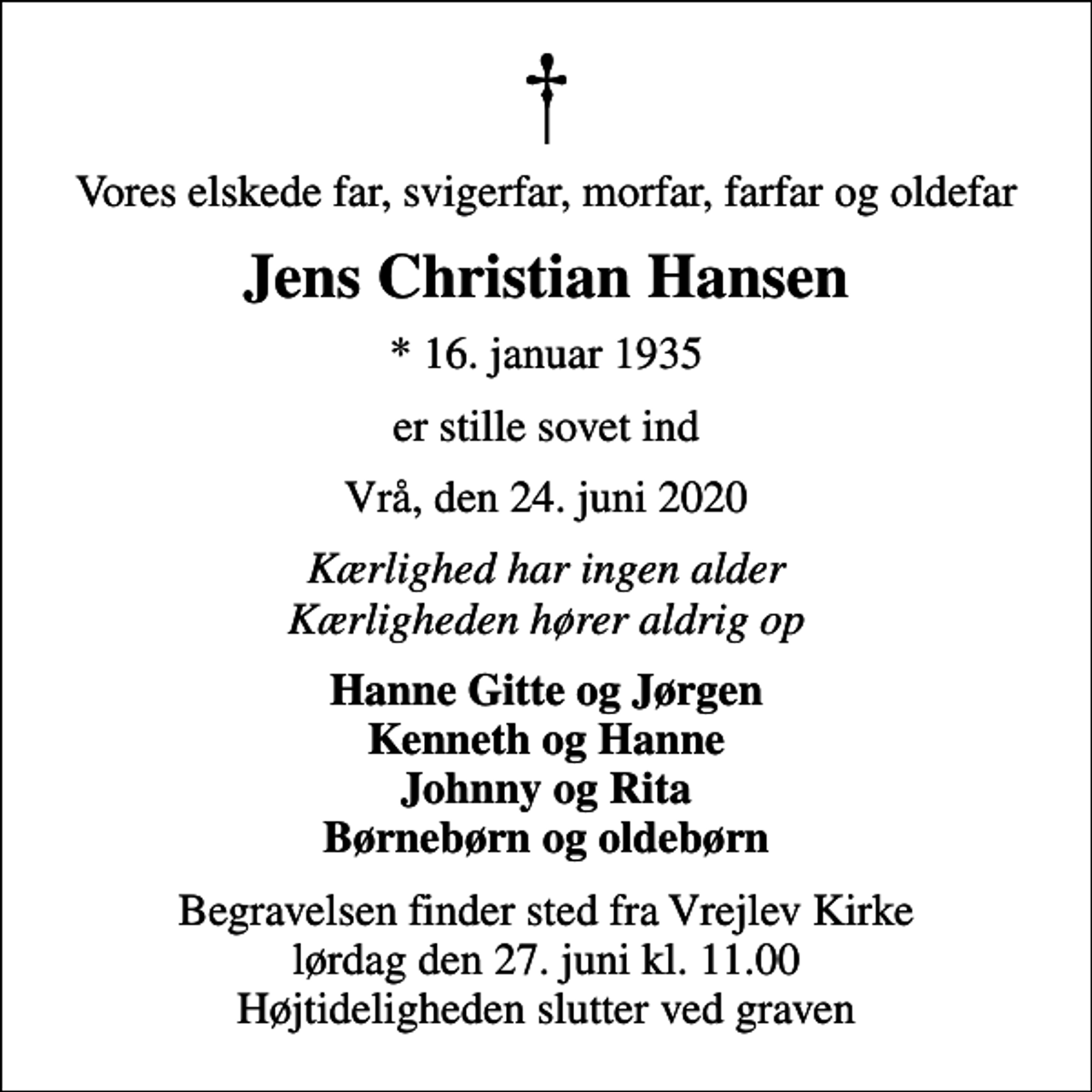 <p>Vores elskede far, svigerfar, morfar, farfar og oldefar<br />Jens Christian Hansen<br />* 16. januar 1935<br />er stille sovet ind<br />Vrå, den 24. juni 2020<br />Kærlighed har ingen alder Kærligheden hører aldrig op<br />Hanne Gitte og Jørgen Kenneth og Hanne Johnny og Rita Børnebørn og oldebørn<br />Begravelsen finder sted fra Vrejlev Kirke lørdag den 27. juni kl. 11.00 Højtideligheden slutter ved graven</p>