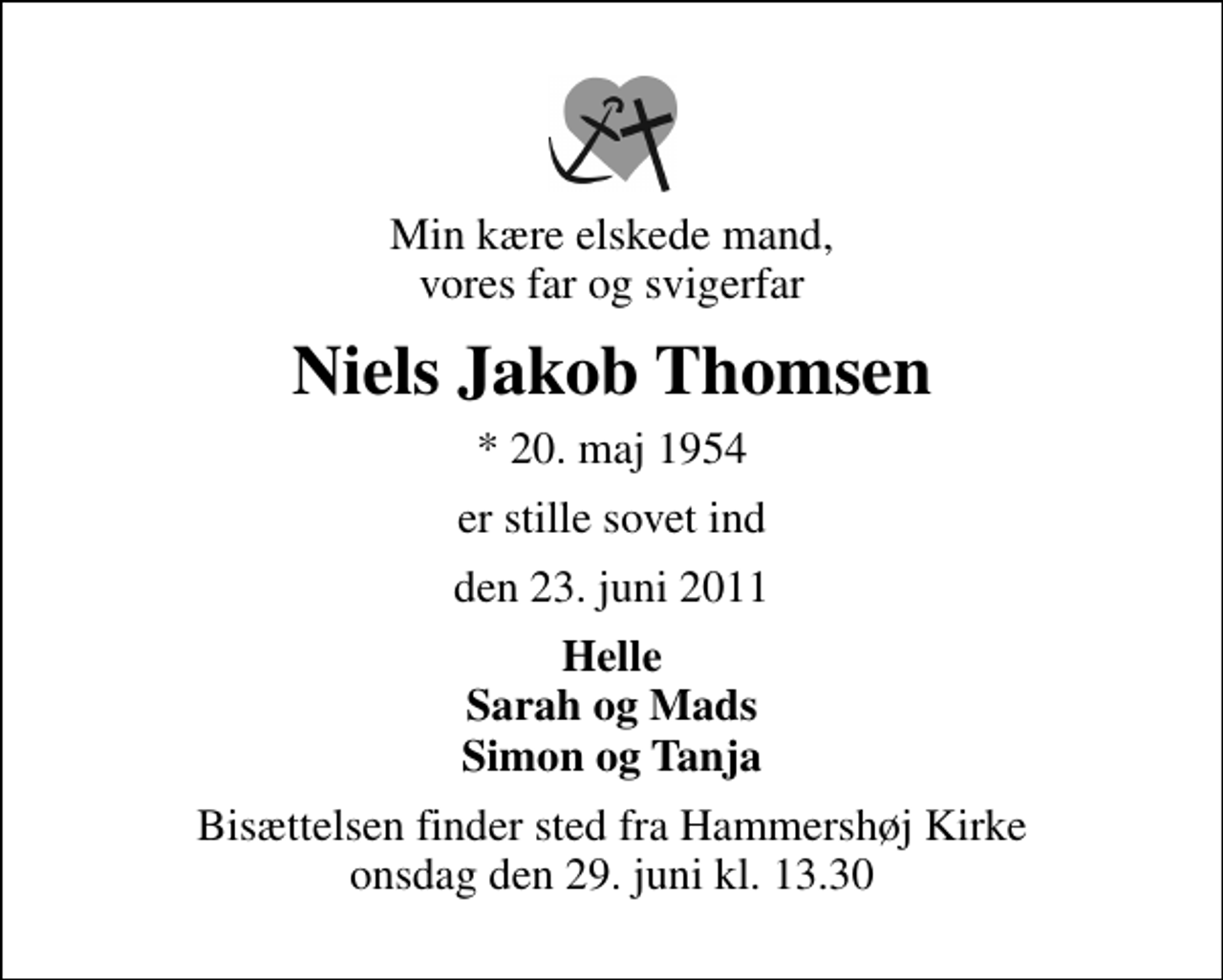<p>Min kære elskede mand, vores far og svigerfar<br />Niels Jakob Thomsen<br />* 20. maj 1954<br />er stille sovet ind<br />den 23. juni 2011<br />Helle Sarah og Mads Simon og Tanja<br />Bisættelsen finder sted fra Hammershøj Kirke onsdag den 29. juni kl. 13.30</p>
