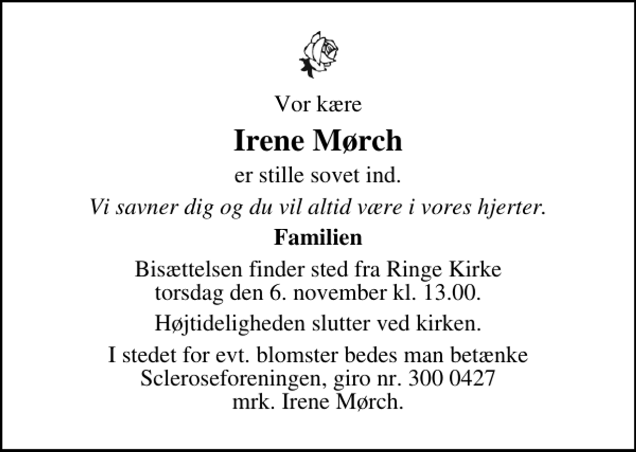 <p>Vor kære<br />Irene Mørch<br />er stille sovet ind.<br />Vi savner dig og du vil altid være i vores hjerter.<br />Familien<br />Bisættelsen finder sted fra Ringe Kirke torsdag den 6. november kl. 13.00<br />Højtideligheden slutter ved kirken.<br />I stedet for evt. blomster kan man betænke<br />Scleroseforeningen reg.4440konto.4370210306mrk. Irene<br />Mørch</p>