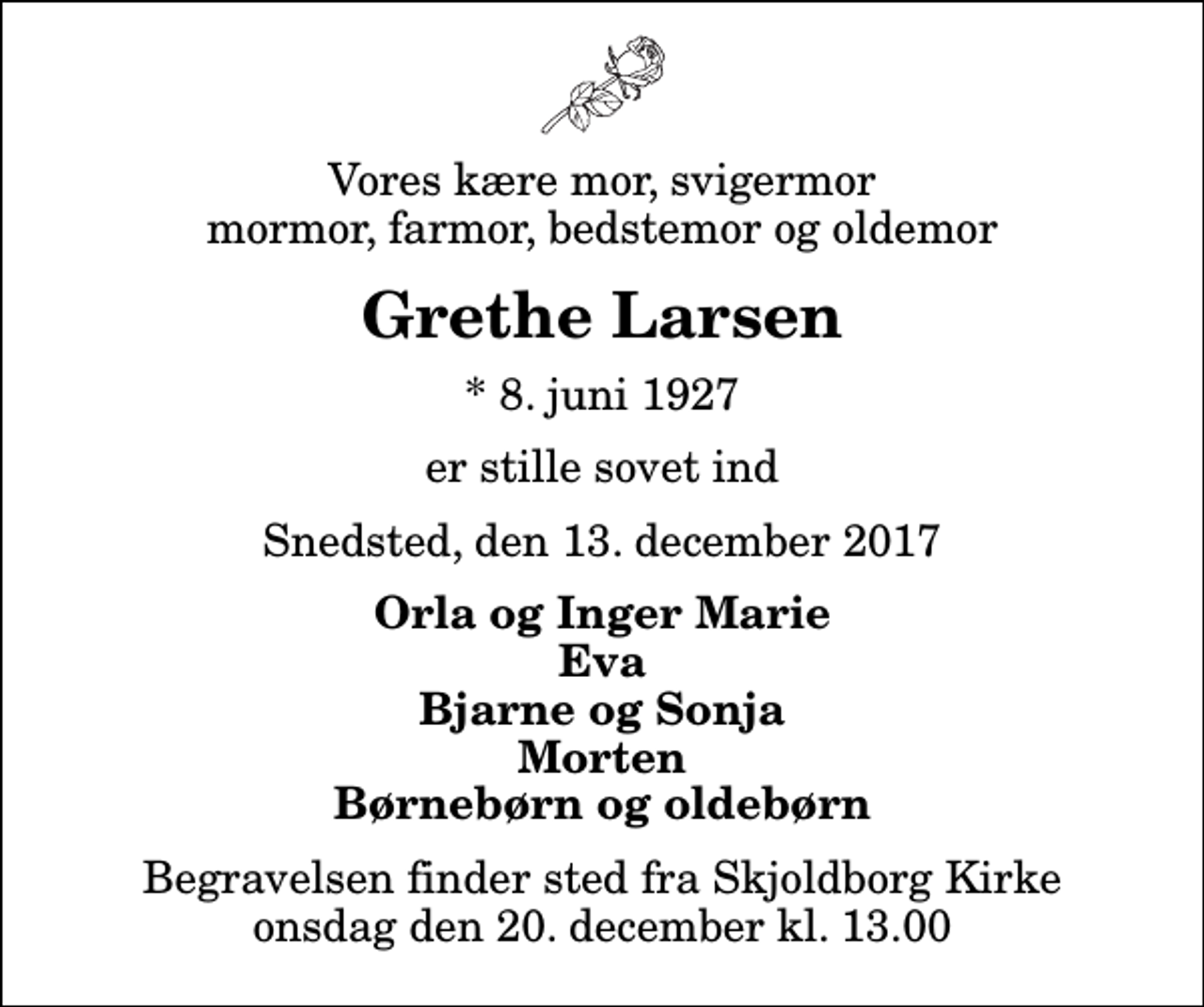 <p>Vores kære mor, svigermor mormor, farmor, bedstemor og oldemor<br />Grethe Larsen<br />* 8. juni 1927<br />er stille sovet ind<br />Snedsted, den 13. december 2017<br />Orla og Inger Marie Eva Bjarne og Sonja Morten Børnebørn og oldebørn<br />Begravelsen finder sted fra Skjoldborg Kirke onsdag den 20. december kl. 13.00</p>