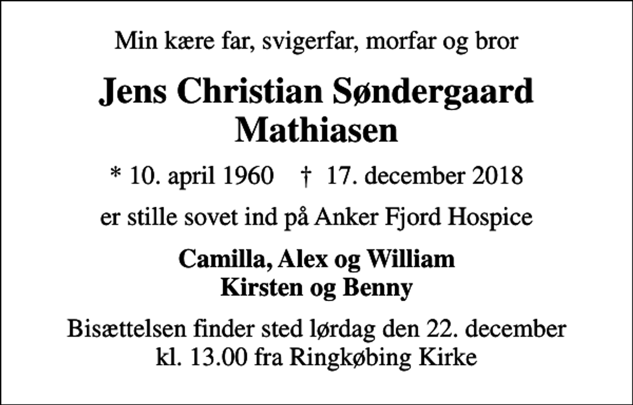<p>Min kære far, svigerfar, morfar og bror<br />Jens Christian Søndergaard Mathiasen<br />* 10. april 1960 ✝ 17. december 2018<br />er stille sovet ind på Anker Fjord Hospice<br />Camilla, Alex og William Kirsten og Benny<br />Bisættelsen finder sted lørdag den 22. december kl. 13.00 fra Ringkøbing Kirke</p>