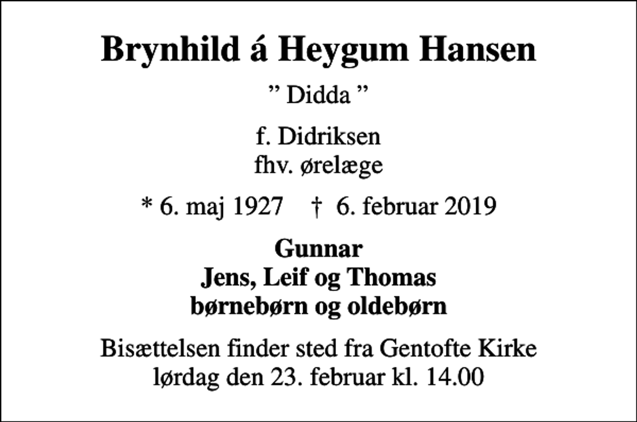 <p>Brynhild á Heygum Hansen<br />Didda<br />f. Didriksen fhv. ørelæge<br />* 6. maj 1927 ✝ 6. februar 2019<br />Gunnar Jens, Leif og Thomas børnebørn og oldebørn<br />Bisættelsen finder sted fra Gentofte Kirke lørdag den 23. februar kl. 14.00</p>