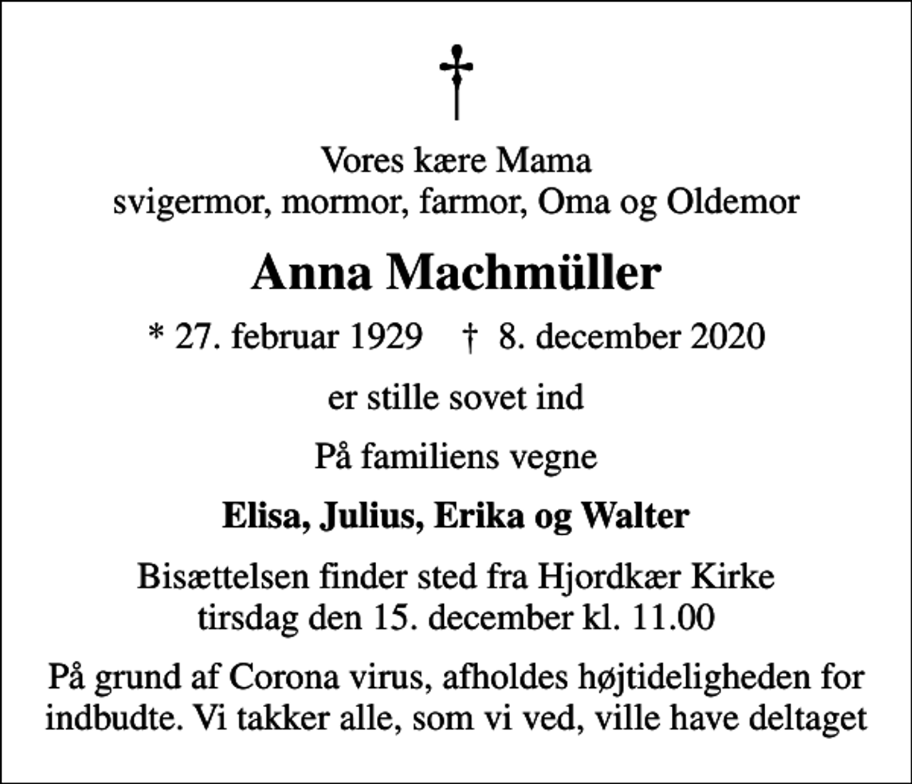 <p>Vores kære Mama svigermor, mormor, farmor, Oma og Oldemor<br />Anna Machmüller<br />* 27. februar 1929 ✝ 8. december 2020<br />er stille sovet ind<br />På familiens vegne<br />Elisa, Julius, Erika og Walter<br />Bisættelsen finder sted fra Hjordkær Kirke tirsdag den 15. december kl. 11.00<br />På grund af Corona virus, afholdes højtideligheden for indbudte. Vi takker alle, som vi ved, ville have deltaget</p>
