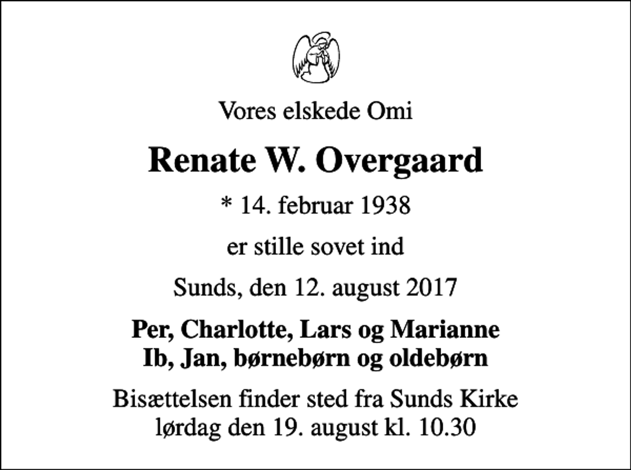 <p>Vores elskede Omi<br />Renate W. Overgaard<br />* 14. februar 1938<br />er stille sovet ind<br />Sunds, den 12. august 2017<br />Per, Charlotte, Lars og Marianne Ib, Jan, børnebørn og oldebørn<br />Bisættelsen finder sted fra Sunds Kirke lørdag den 19. august kl. 10.30</p>