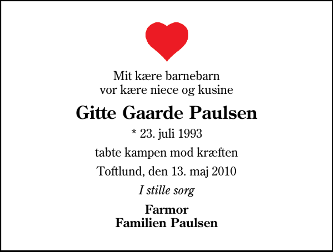 <p>Mit kære barnebarn vor kære niece og kusine<br />Gitte Gaarde Paulsen<br />* 23. juli 1993<br />tabte kampen mod kræften<br />Toftlund, den 13. maj 2010<br />I stille sorg<br />Farmor Familien Paulsen</p>