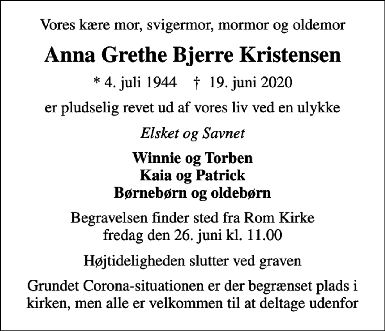 <p>Vores kære mor, svigermor, mormor og oldemor<br />Anna Grethe Bjerre Kristensen<br />* 4. juli 1944 ✝ 19. juni 2020<br />er pludselig revet ud af vores liv ved en ulykke<br />Elsket og Savnet<br />Winnie og Torben Kaia og Patrick Børnebørn og oldebørn<br />Begravelsen finder sted fra Rom Kirke fredag den 26. juni kl. 11.00<br />Højtideligheden slutter ved graven<br />Grundet Corona-situationen er der begrænset plads i kirken, men alle er velkommen til at deltage udenfor</p>