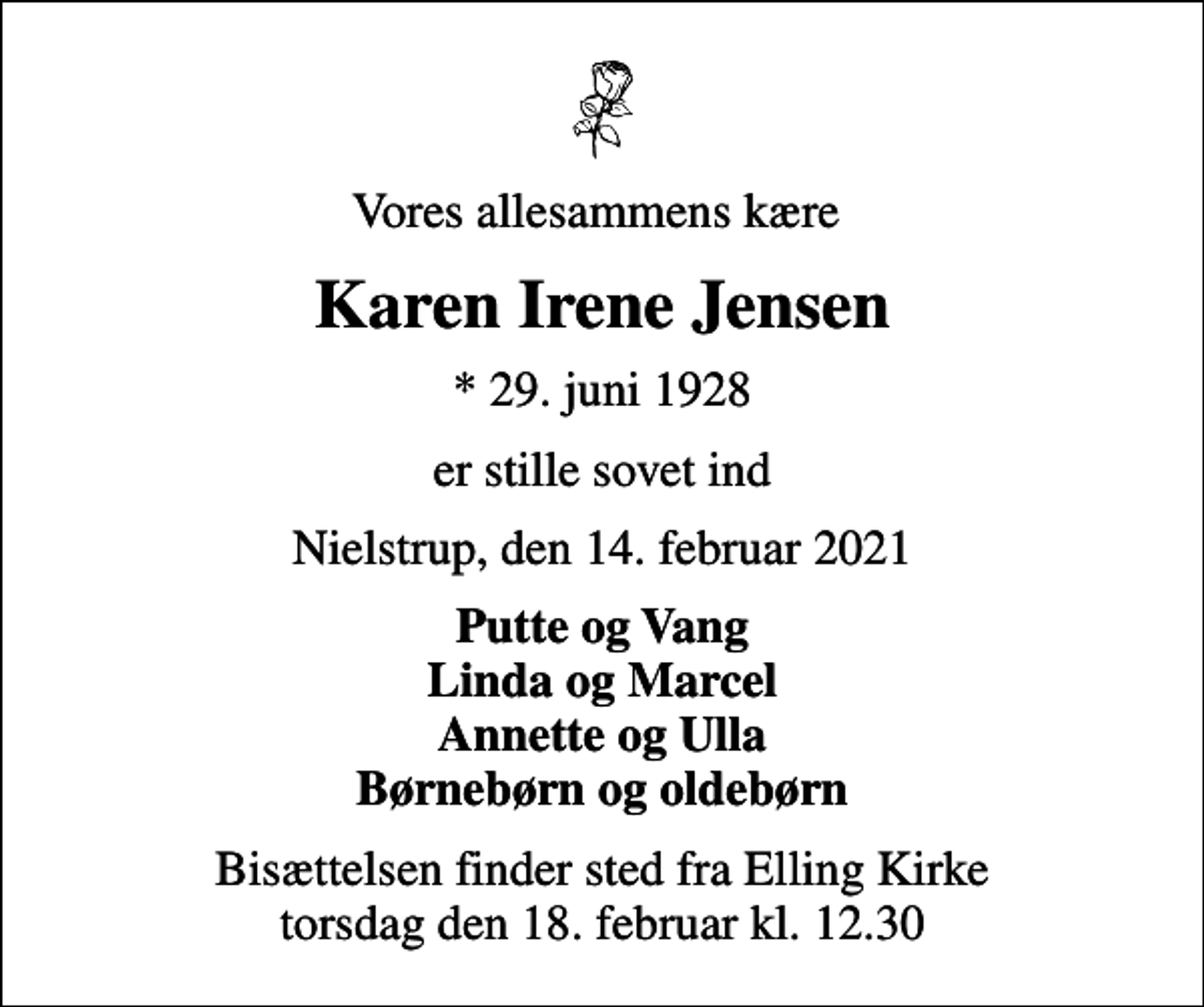 <p>Vores allesammens kære<br />Karen Irene Jensen<br />* 29. juni 1928<br />er stille sovet ind<br />Nielstrup, den 14. februar 2021<br />Putte og Vang Linda og Marcel Annette og Ulla Børnebørn og oldebørn<br />Bisættelsen finder sted fra Elling Kirke torsdag den 18. februar kl. 12.30</p>