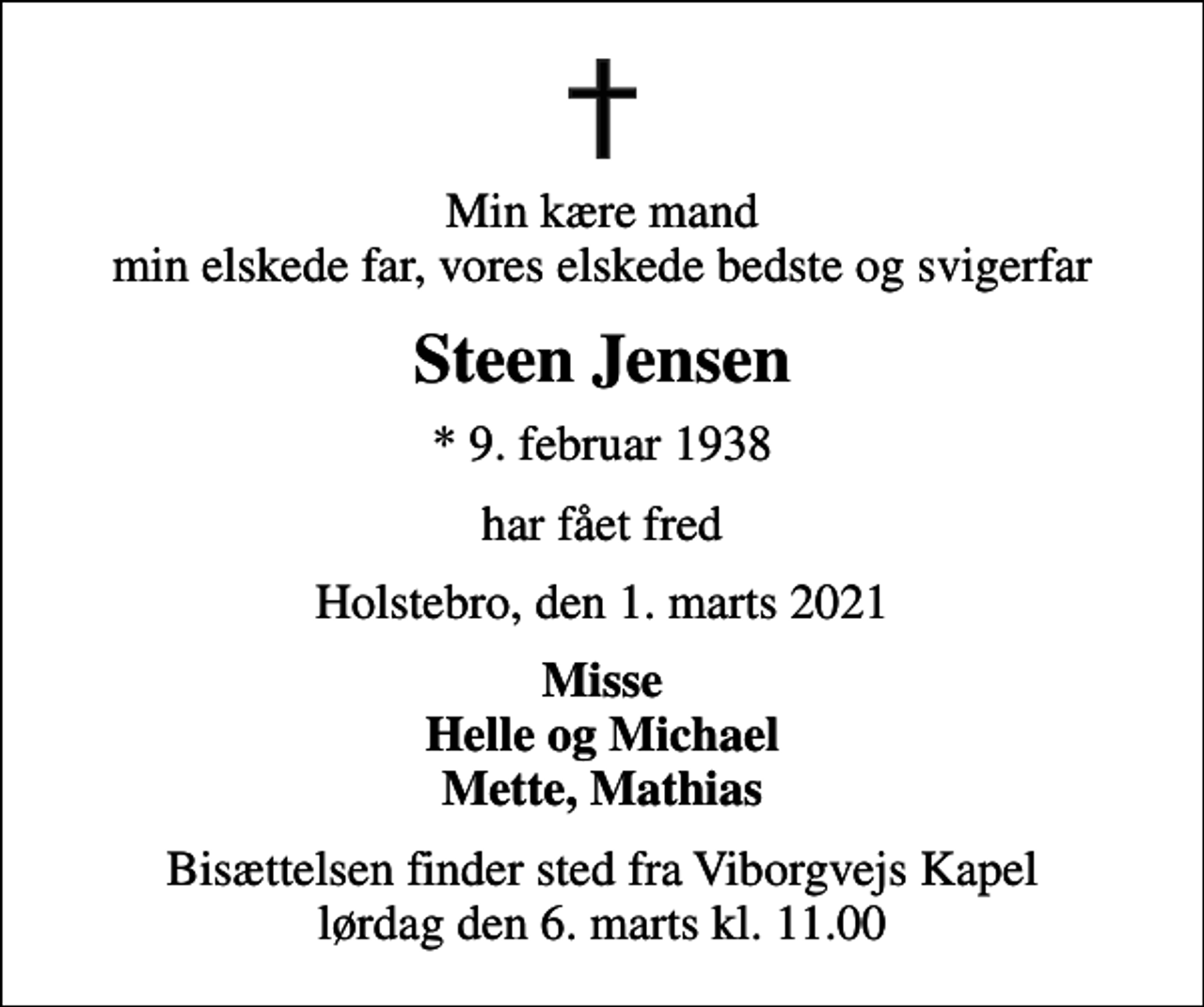 <p>Min kære mand min elskede far, vores elskede bedste og svigerfar<br />Steen Jensen<br />* 9. februar 1938<br />har fået fred<br />Holstebro, den 1. marts 2021<br />Misse Helle og Michael Mette, Mathias<br />Bisættelsen finder sted fra Viborgvejs Kapel lørdag den 6. marts kl. 11.00</p>