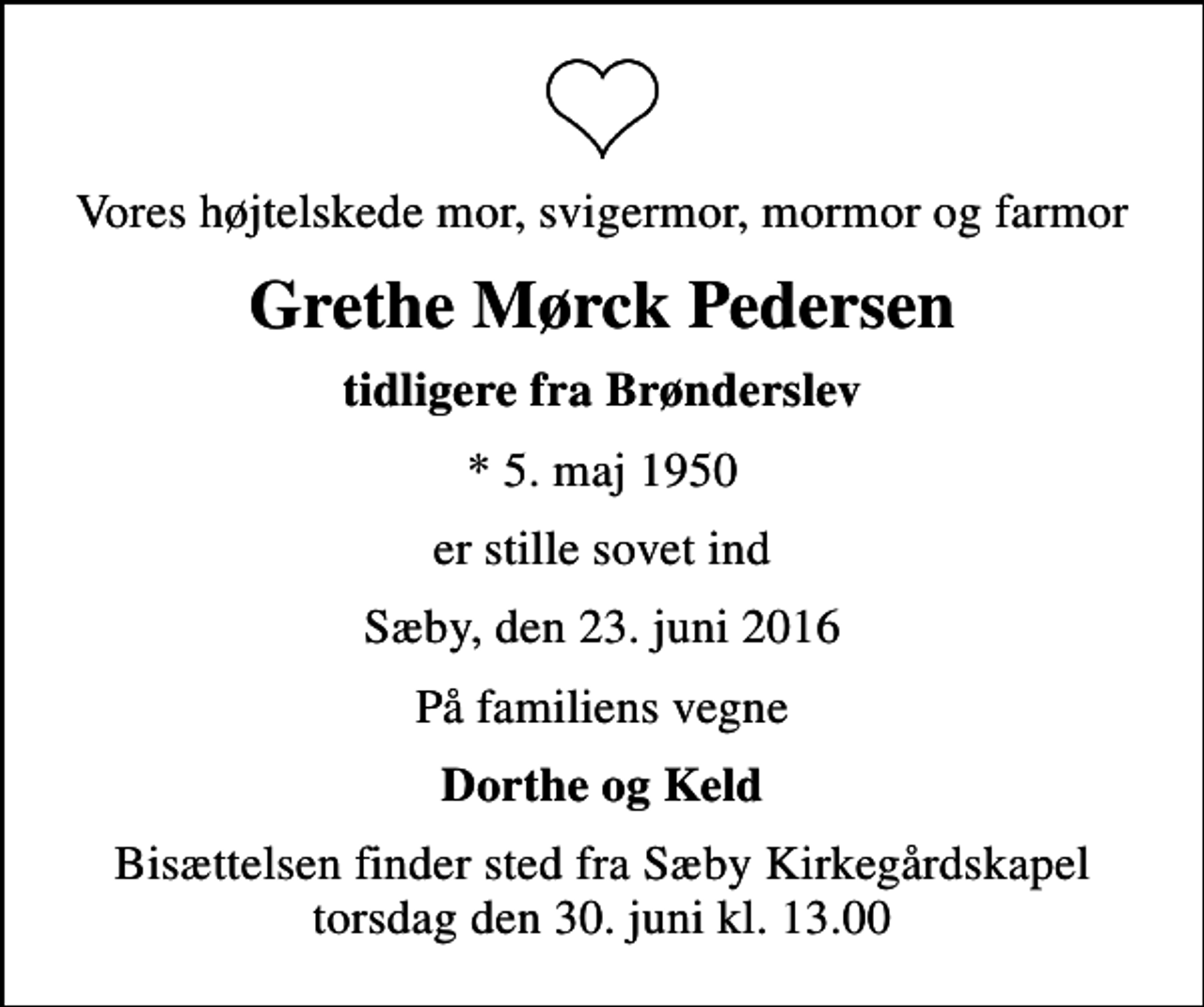 <p>Vores højtelskede mor, svigermor, mormor og farmor<br />Grethe Mørck Pedersen<br />tidligere fra Brønderslev<br />* 5. maj 1950<br />er stille sovet ind<br />Sæby, den 23. juni 2016<br />På familiens vegne<br />Dorthe og Keld<br />Bisættelsen finder sted fra Sæby Kirkegårdskapel torsdag den 30. juni kl. 13.00</p>
