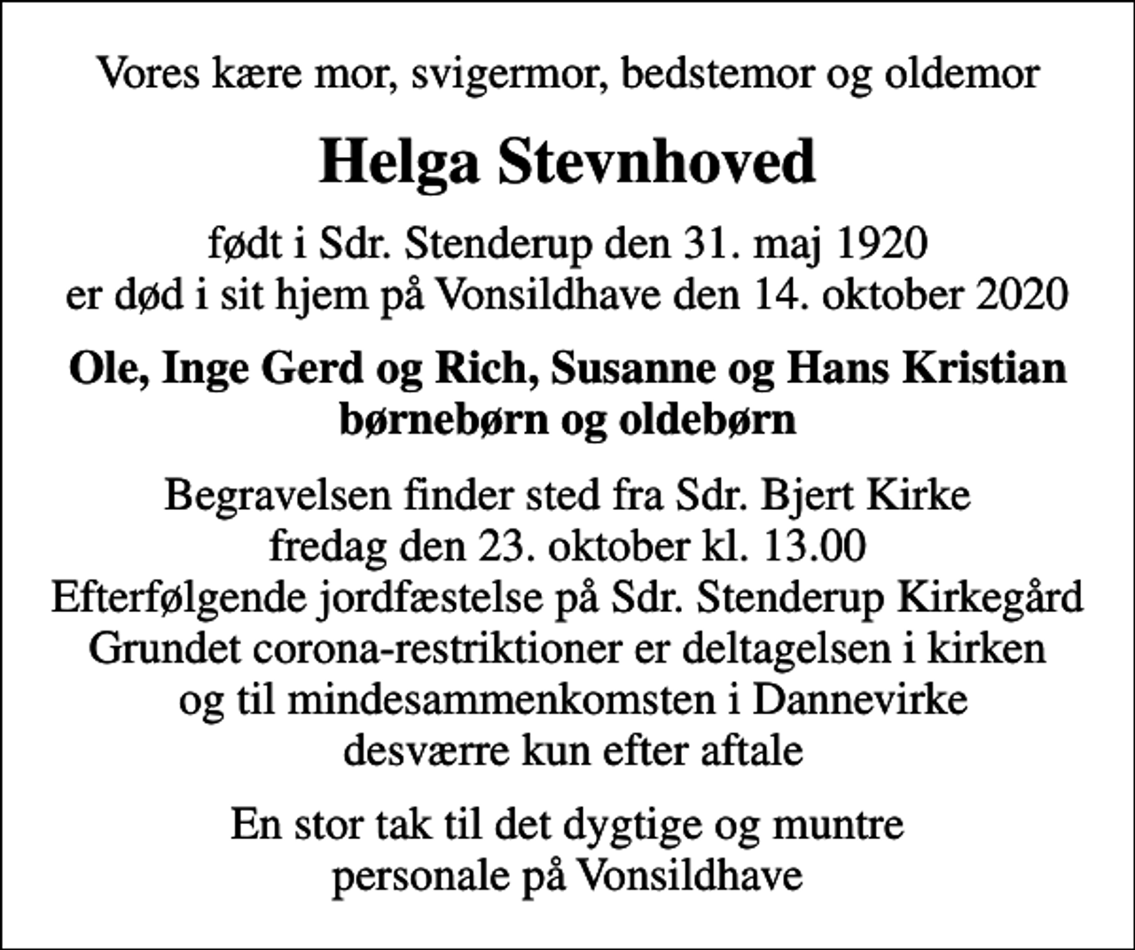 <p>Vores kære mor, svigermor, bedstemor og oldemor<br />Helga Stevnhoved<br />født i Sdr. Stenderup den 31. maj 1920 er død i sit hjem på Vonsildhave den 14. oktober 2020<br />Ole, Inge Gerd og Rich, Susanne og Hans Kristian børnebørn og oldebørn<br />Begravelsen finder sted fra Sdr. Bjert Kirke fredag den 23. oktober kl. 13.00 Efterfølgende jordfæstelse på Sdr. Stenderup Kirkegård Grundet corona-restriktioner er deltagelsen i kirken og til mindesammenkomsten i Dannevirke desværre kun efter aftale<br />En stor tak til det dygtige og muntre personale på Vonsildhave</p>